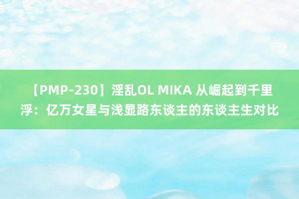 【PMP-230】淫乱OL MIKA 从崛起到千里浮：亿万女星与浅显路东谈主的东谈主生对比