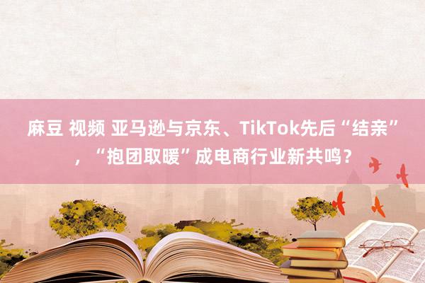 麻豆 视频 亚马逊与京东、TikTok先后“结亲”，“抱团取暖”成电商行业新共鸣？