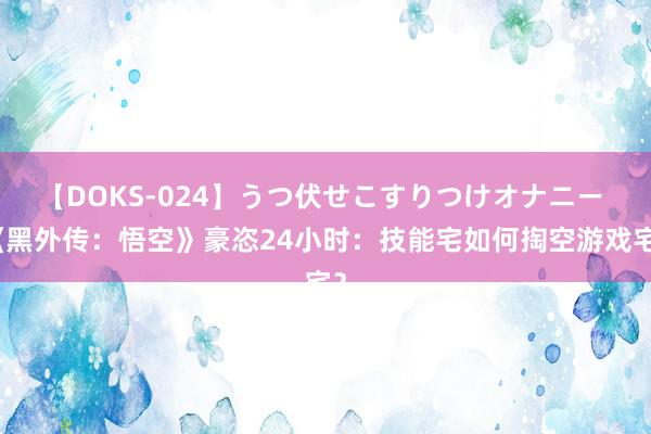 【DOKS-024】うつ伏せこすりつけオナニー 《黑外传：悟空》豪恣24小时：技能宅如何掏空游戏宅？