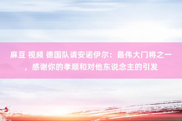 麻豆 视频 德国队请安诺伊尔：最伟大门将之一，感谢你的孝顺和对他东说念主的引发