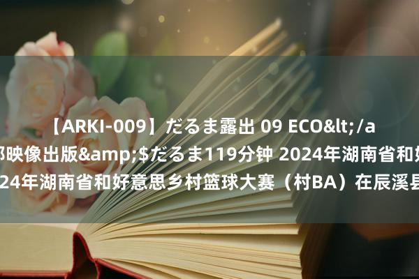 【ARKI-009】だるま露出 09 ECO</a>2008-06-19桃太郎映像出版&$だるま119分钟 2024年湖南省和好意思乡村篮球大赛（村BA）在辰溪县孝坪镇恢弘举行