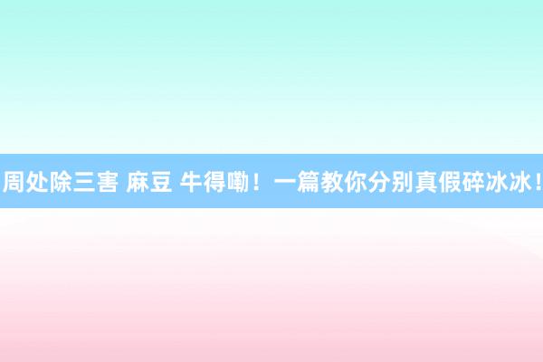 周处除三害 麻豆 牛得嘞！一篇教你分别真假碎冰冰！