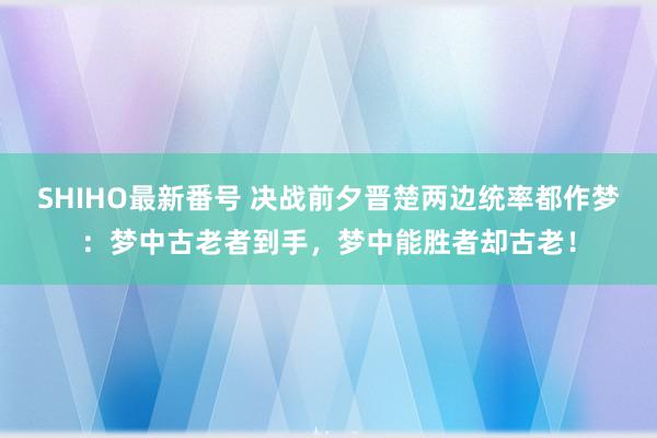 SHIHO最新番号 决战前夕晋楚两边统率都作梦：梦中古老者到手，梦中能胜者却古老！