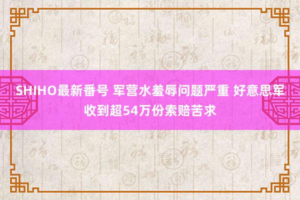 SHIHO最新番号 军营水羞辱问题严重 好意思军收到超54万份索赔苦求