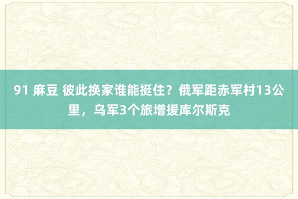 91 麻豆 彼此换家谁能挺住？俄军距赤军村13公里，乌军3个旅增援库尔斯克