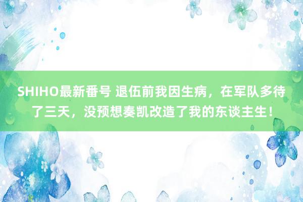 SHIHO最新番号 退伍前我因生病，在军队多待了三天，没预想奏凯改造了我的东谈主生！