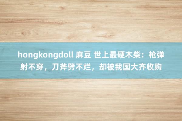 hongkongdoll 麻豆 世上最硬木柴：枪弹射不穿，刀斧劈不烂，却被我国大齐收购