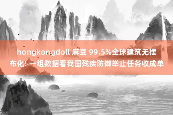 hongkongdoll 麻豆 99.5%全球建筑无摆布化! 一组数据看我国残疾防御举止任务收成单