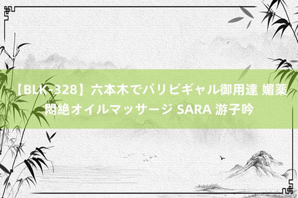 【BLK-328】六本木でパリピギャル御用達 媚薬悶絶オイルマッサージ SARA 游子吟