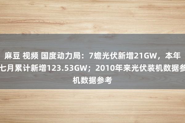 麻豆 视频 国度动力局：7蟾光伏新增21GW，本年前七月累计新增123.53GW；2010年来光伏装机数据参考