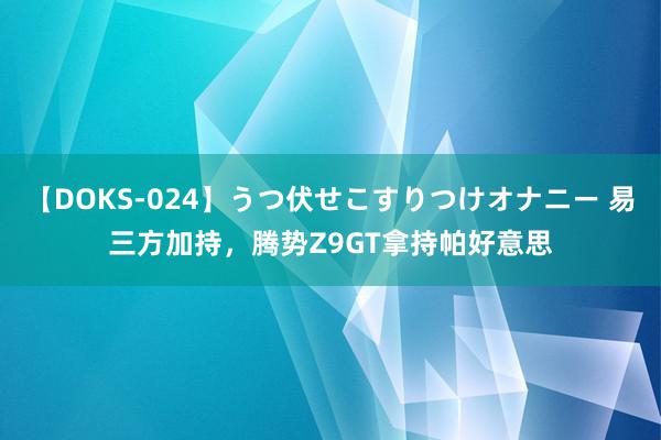 【DOKS-024】うつ伏せこすりつけオナニー 易三方加持，腾势Z9GT拿持帕好意思