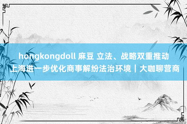 hongkongdoll 麻豆 立法、战略双重推动 上海进一步优化商事解纷法治环境｜大咖聊营商