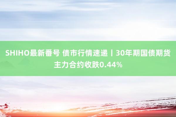 SHIHO最新番号 债市行情速递丨30年期国债期货主力合约收跌0.44%