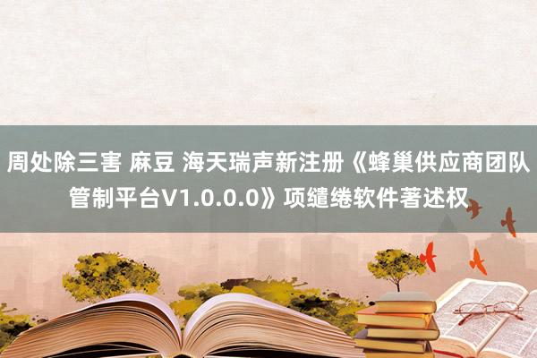 周处除三害 麻豆 海天瑞声新注册《蜂巢供应商团队管制平台V1.0.0.0》项缱绻软件著述权