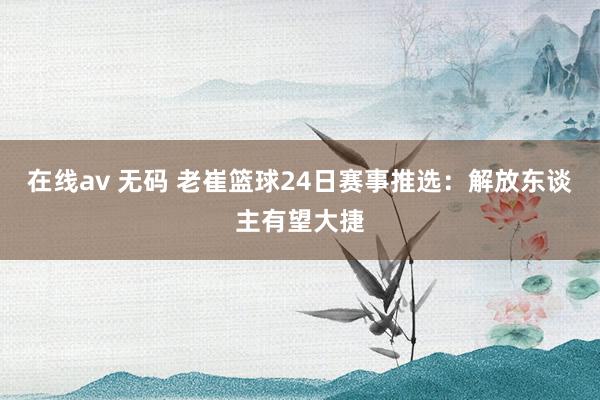 在线av 无码 老崔篮球24日赛事推选：解放东谈主有望大捷