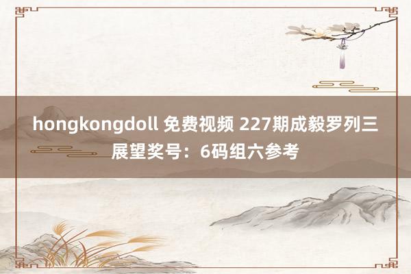 hongkongdoll 免费视频 227期成毅罗列三展望奖号：6码组六参考