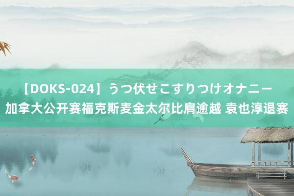 【DOKS-024】うつ伏せこすりつけオナニー 加拿大公开赛福克斯麦金太尔比肩逾越 袁也淳退赛