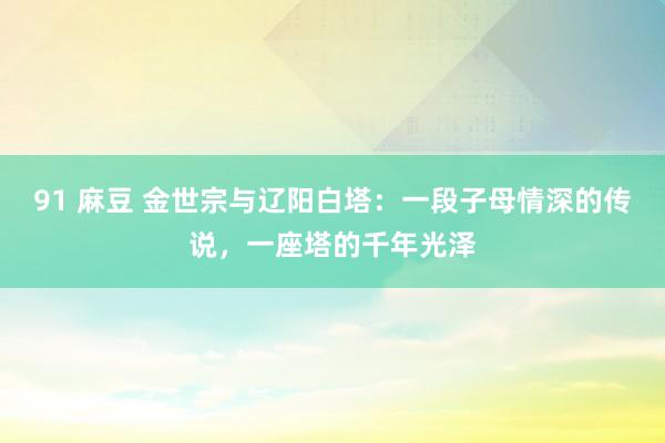 91 麻豆 金世宗与辽阳白塔：一段子母情深的传说，一座塔的千年光泽