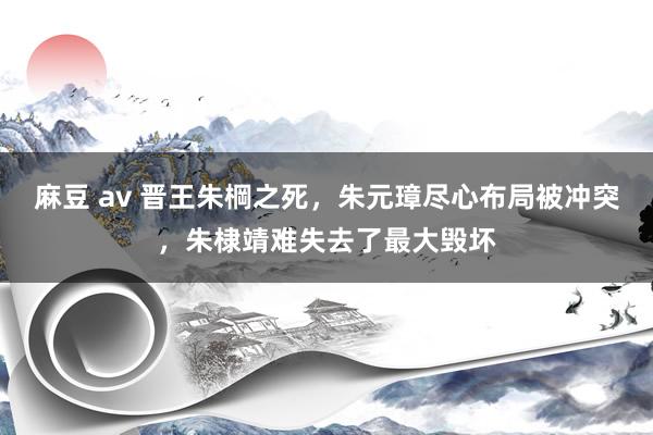 麻豆 av 晋王朱棡之死，朱元璋尽心布局被冲突，朱棣靖难失去了最大毁坏