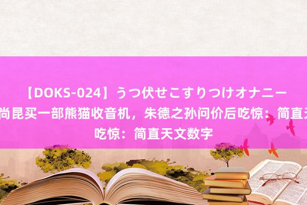 【DOKS-024】うつ伏せこすりつけオナニー 64年杨尚昆买一部熊猫收音机，朱德之孙问价后吃惊：简直天文数字