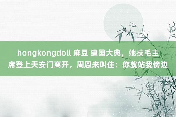 hongkongdoll 麻豆 建国大典，她扶毛主席登上天安门离开，周恩来叫住：你就站我傍边