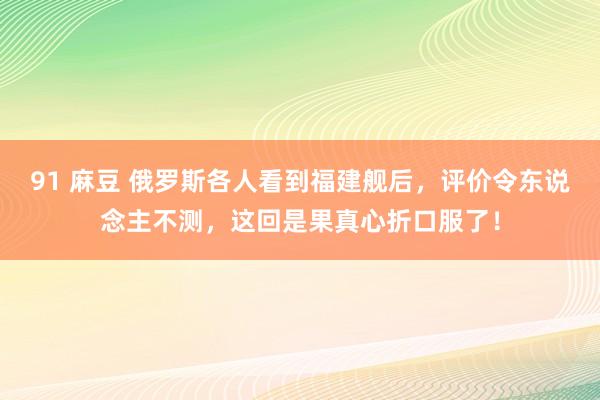 91 麻豆 俄罗斯各人看到福建舰后，评价令东说念主不测，这回是果真心折口服了！