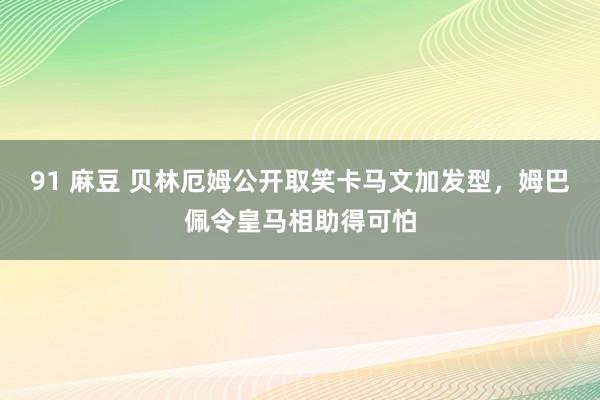 91 麻豆 贝林厄姆公开取笑卡马文加发型，姆巴佩令皇马相助得可怕