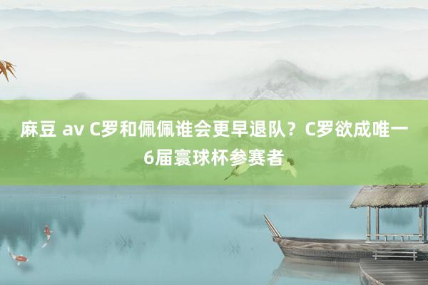 麻豆 av C罗和佩佩谁会更早退队？C罗欲成唯一6届寰球杯参赛者