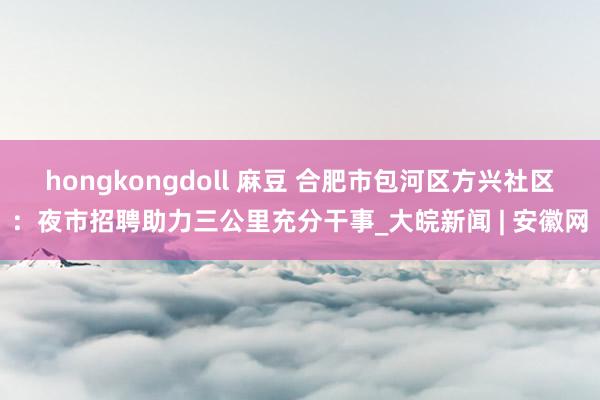 hongkongdoll 麻豆 合肥市包河区方兴社区：夜市招聘助力三公里充分干事_大皖新闻 | 安徽网