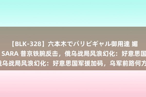 【BLK-328】六本木でパリピギャル御用達 媚薬悶絶オイルマッサージ SARA 普京铁腕反击，俄乌战局风浪幻化：好意思国军援加码，乌军前路何方？