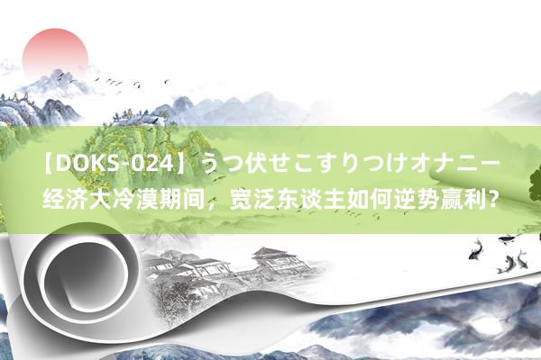 【DOKS-024】うつ伏せこすりつけオナニー 经济大冷漠期间，宽泛东谈主如何逆势赢利？