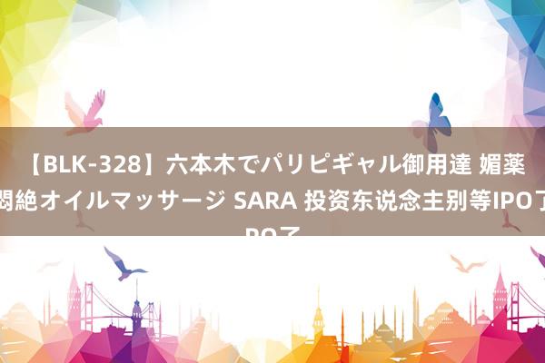 【BLK-328】六本木でパリピギャル御用達 媚薬悶絶オイルマッサージ SARA 投资东说念主别等IPO了