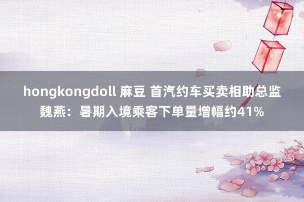 hongkongdoll 麻豆 首汽约车买卖相助总监魏燕：暑期入境乘客下单量增幅约41%