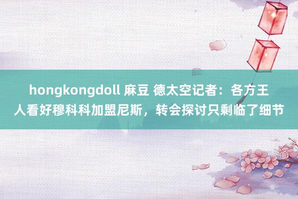 hongkongdoll 麻豆 德太空记者：各方王人看好穆科科加盟尼斯，转会探讨只剩临了细节