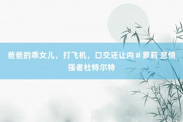 爸爸的乖女儿，打飞机，口交还让禸＃萝莉 悲情强者杜特尔特