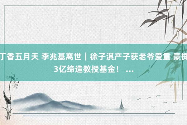 丁香五月天 李兆基离世｜徐子淇产子获老爷爱重 豪掷3亿缔造教授基金！ ...