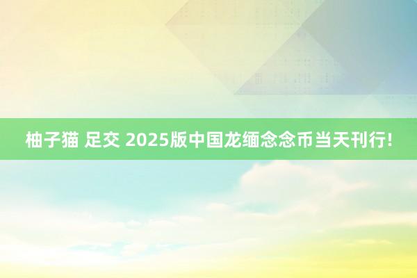 柚子猫 足交 2025版中国龙缅念念币当天刊行!