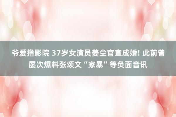 爷爱撸影院 37岁女演员姜尘官宣成婚! 此前曾屡次爆料张颂文“家暴”等负面音讯